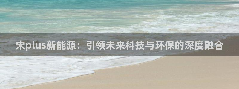 门徒娱乐和蓝狮在线:宋plus新能源:引领未来科技与环保的深